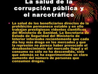 La salud de la corrupción pública y el narcotráfico La salud de los beneficiarios directos de la prohibición permanece estable y en ello trabajan prestigiosos videntes científicos del Ministerio de Sanidad. La Secretaría de Estado de Seguridad del Ministerio de Interior informaba recientemente que cada día hay más droga en los mercados y que la represión no parece haber provocado el desabastecimiento del mercado ilegal y el consumo no sólo no ha descendido, sino que además se ha experimentado un claro aumento del número de personas que consumen drogas.  