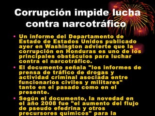 Corrupción impide lucha contra narcotráfico  Un informe del Departamento de Estado de Estados Unidos publicado ayer en Washington advierte que la corrupción en Honduras es uno de los principales obstáculos para luchar contra el narcotráfico. El documento señala "los informes de prensa de tráfico de drogas y actividad criminal asociada entre funcionarios civiles y militares" tanto en el pasado como en el presente. Según el documento, la novedad en el año 2008 fue "el aumento del flujo de pseudo efedrina y otros precursores químicos" para la producción de metanfetaminas. 