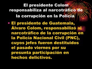 El presidente Colom responsabiliza al narcotráfico de la corrupción en la Policía   El presidente de Guatemala, Álvaro Colom, responsabilizó al narcotráfico de la corrupción en la Policía Nacional Civil (PNC), cuyos jefes fueron destituidos el pasado viernes por su presunta participación en hechos delictivos.  