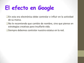 El efecto en Google
En esta era electrónica debe controlar e influir en la actividad
 de su marca.
No le recomiendo que cambie de nombre, sino que piense en
 estrategias creativas para insuflarle vida.
Siempre debemos controlar nuestro estatus en la red.
 