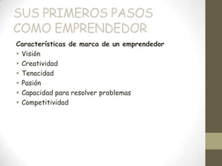 SUS PRIMEROS PASOS
COMO EMPRENDEDOR
Características de marca de un emprendedor
 Visión
 Creatividad
 Tenacidad
 Pasión
 Capacidad para resolver problemas
 Competitividad
 