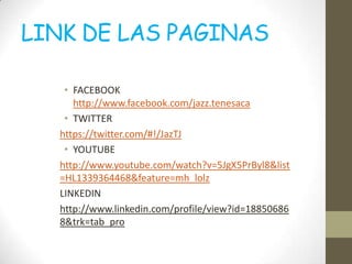 LINK DE LAS PAGINAS

   • FACEBOOK
     http://www.facebook.com/jazz.tenesaca
   • TWITTER
  https://twitter.com/#!/JazTJ
   • YOUTUBE
  http://www.youtube.com/watch?v=5JgX5PrByl8&list
  =HL1339364468&feature=mh_lolz
  LINKEDIN
  http://www.linkedin.com/profile/view?id=18850686
  8&trk=tab_pro
 