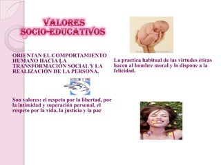  Valores               socio-educativosORIENTAN EL COMPORTAMIENTO HUMANO HACIA LA TRANSFORMACIÓN SOCIAL Y LA REALIZACIÓN DE LA PERSONA.Son valores: el respeto por la libertad, por la intimidad y superación personal, el respeto por la vida, la justicia y la pazLa practica habitual de las virtudes éticas hacen al hombre moral y lo dispone a la felicidad.