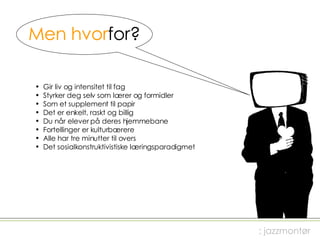 Men hvor for? Gir liv og intensitet til fag Styrker deg selv som lærer og formidler Som et supplement til papir Det er enkelt, raskt og billig Du når elever på deres hjemmebane Fortellinger er kulturbærere  Alle har tre minutter til overs Det sosialkonstruktivistiske læringsparadigmet ; jazzmontør 