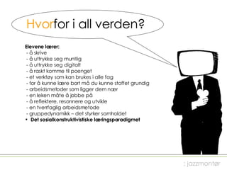 Hvor for i all verden? Elevene lærer:  - å skrive - å uttrykke seg muntlig - å uttrykke seg digitalt - å raskt komme til poenget - et verktøy som kan brukes i alle fag - for å kunne lære bort må du kunne stoffet grundig  - arbeidsmetoder som ligger dem nær - en leken måte å jobbe på - å reflektere, resonnere og utvikle - en tverrfaglig arbeidsmetode - gruppedynamikk – det styrker samholdet Det sosialkonstruktivistiske læringsparadigmet ; jazzmontør 