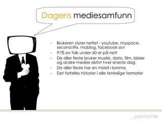 Dagens  mediesamfunn Brukeren styrer nettet - youtube, myspace,  second life, moblog, facebook osv 91% av folk under 60 er på nett De aller fleste bruker musikk, data, film, bilder  og andre medier aktivt hver eneste dag De aller fleste har en mobil i lomma Det fortelles historier i alle tenkelige formater _ jazzmontør 
