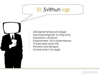 St.  Svithun  vgs 220 digitale historier på 3 dager Menneskerettigheter, et viktig tema  8 klasserom a 30 elever 8 jazzmontører - 8/16 assistentlærere 16 lydstudioer (zoom h4) Premiere med rød løper Overtok skolen i tre dager  _ jazzmontør 