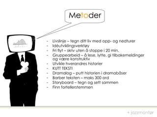 Me to der Livslinje – tegn ditt liv med opp- og nedturer Idéutviklingsverktøy Fri flyt – skriv uten å stoppe i 20 min. Gruppearbeid – å lese, lytte, gi tilbakemeldinger og være konstruktiv Utvikle hverandres historier   KUTT TEKST! Dramalog – putt historien i dramabåser Barber teksten – maks 300 ord Storyboard – tegn og sett sammen Finn fortellerstemmen + jazzmontør 