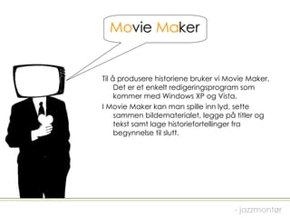 Mo vie  Ma ker Til å produsere historiene bruker vi Movie Maker. Det er et enkelt redigeringsprogram som kommer med Windows XP og Vista.  I Movie Maker kan man spille inn lyd, sette sammen bildematerialet, legge på titler og tekst samt lage historiefortellinger fra begynnelse til slutt. - jazzmontør 