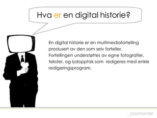 Hva  er  en digital historie? En digital historie er en multimediafortelling  produsert av den som selv forteller.  Fortellingen understøttes av egne fotografier,  tekster, og lydopptak som  redigeres med enkle  redigeringsprogram. _ jazzmontør 