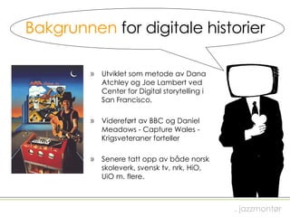 Bakgrunnen  for digitale historier Utviklet som metode av Dana Atchley og Joe Lambert ved Center for Digital storytelling i San Francisco. Videreført av BBC og Daniel Meadows - Capture Wales - Krigsveteraner forteller Senere tatt opp av både norsk skoleverk, svensk tv, nrk, HiO, UiO m. flere. . jazzmontør 