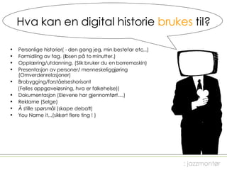 Hva kan en digital historie  brukes  til? Personlige historier( - den gang jeg, min bestefar etc...) Formidling av fag. (Ibsen på to minutter.) Opplæring/utdanning. (Slik bruker du en borremaskin) Presentasjon av personer/ menneskeliggjøring (Omverdenrelasjoner) Brobygging/forståelseshorisont  (Felles oppgaveløsning, hva er folkehelse)) Dokumentasjon (Elevene har gjennomført....) Reklame (Selge) Å stille spørsmål (skape debatt) You Name it...(sikkert flere ting ! ) : jazzmontør 