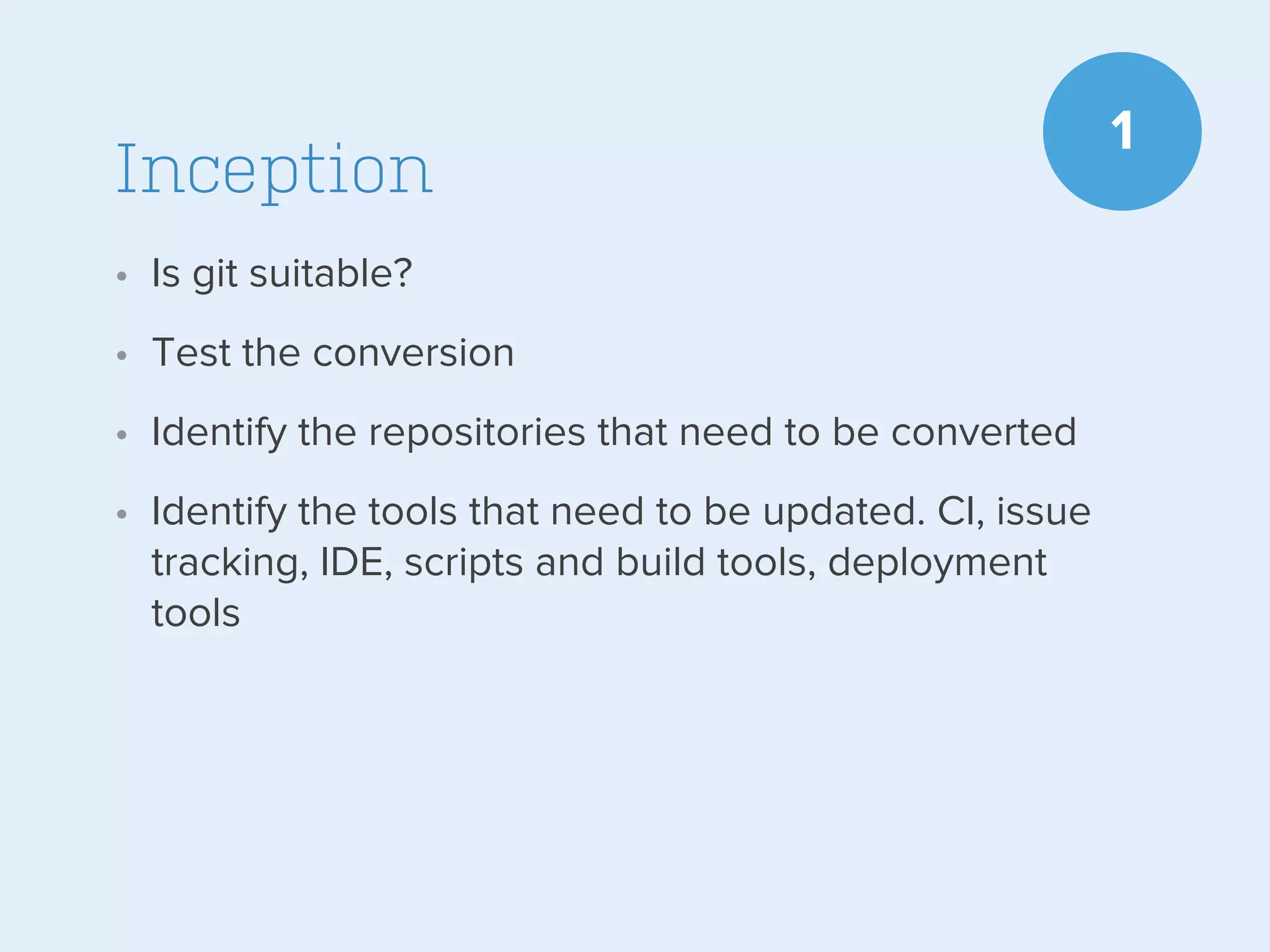 Inception
• Is git suitable?
• Test the conversion
• Identify the repositories that need to be converted
• Identify the tools that need to be updated. CI, issue
tracking, IDE, scripts and build tools, deployment
tools

1

 