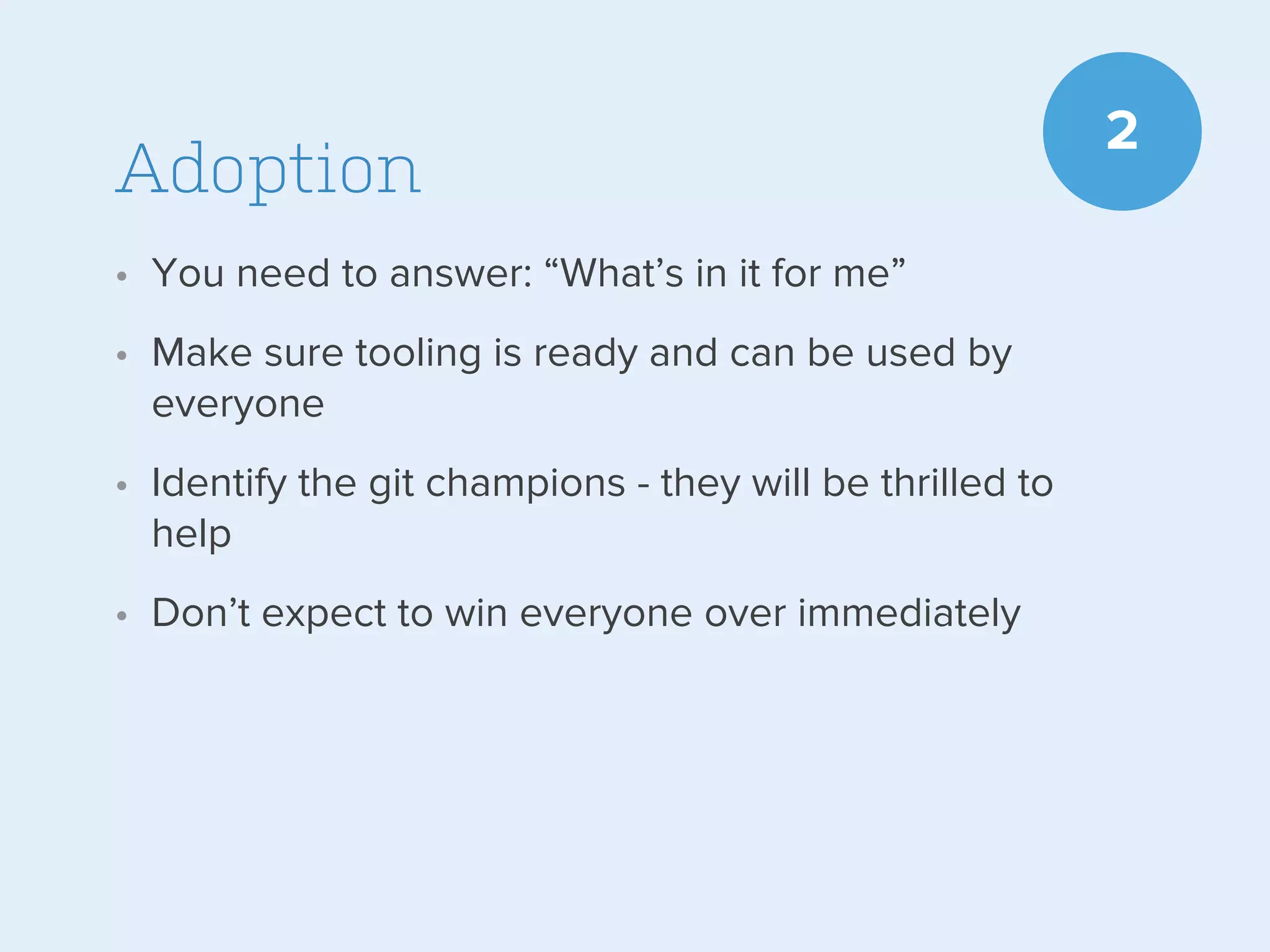 Adoption
• You need to answer: “What’s in it for me”
• Make sure tooling is ready and can be used by
everyone
• Identify the git champions - they will be thrilled to
help
• Don’t expect to win everyone over immediately

2

 