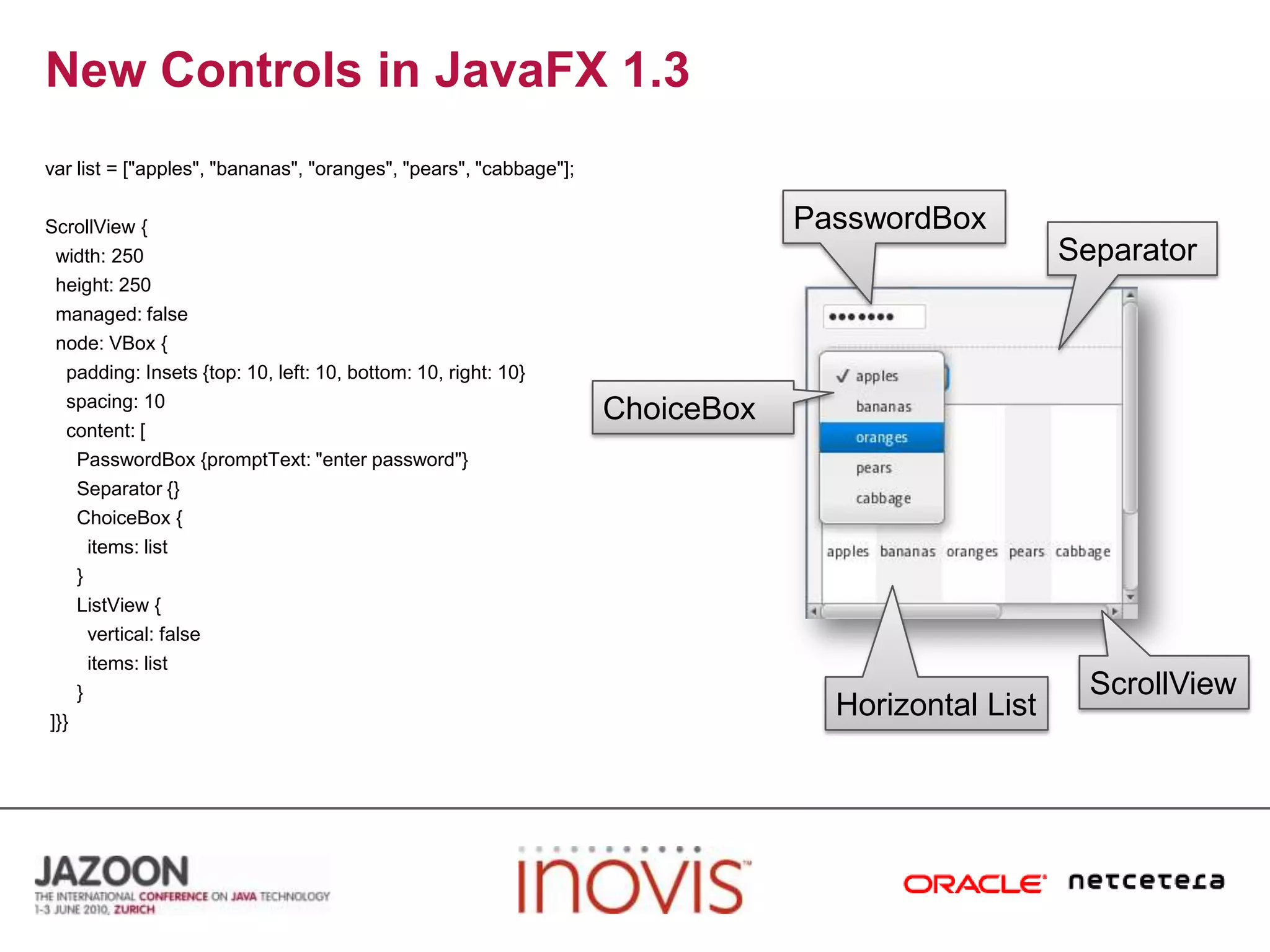 New Controls in JavaFX 1.3var list = ["apples", "bananas", "oranges", "pears", "cabbage"]; ScrollView {  width: 250  height: 250  managed: false  node: VBox {    padding: Insets {top: 10, left: 10, bottom: 10, right: 10}    spacing: 10    content: [      PasswordBox {promptText: "enter password"}      Separator {}      ChoiceBox {        items: list      }      ListView {        vertical: false        items: list      } ]}}PasswordBoxSeparatorChoiceBoxScrollViewHorizontalList