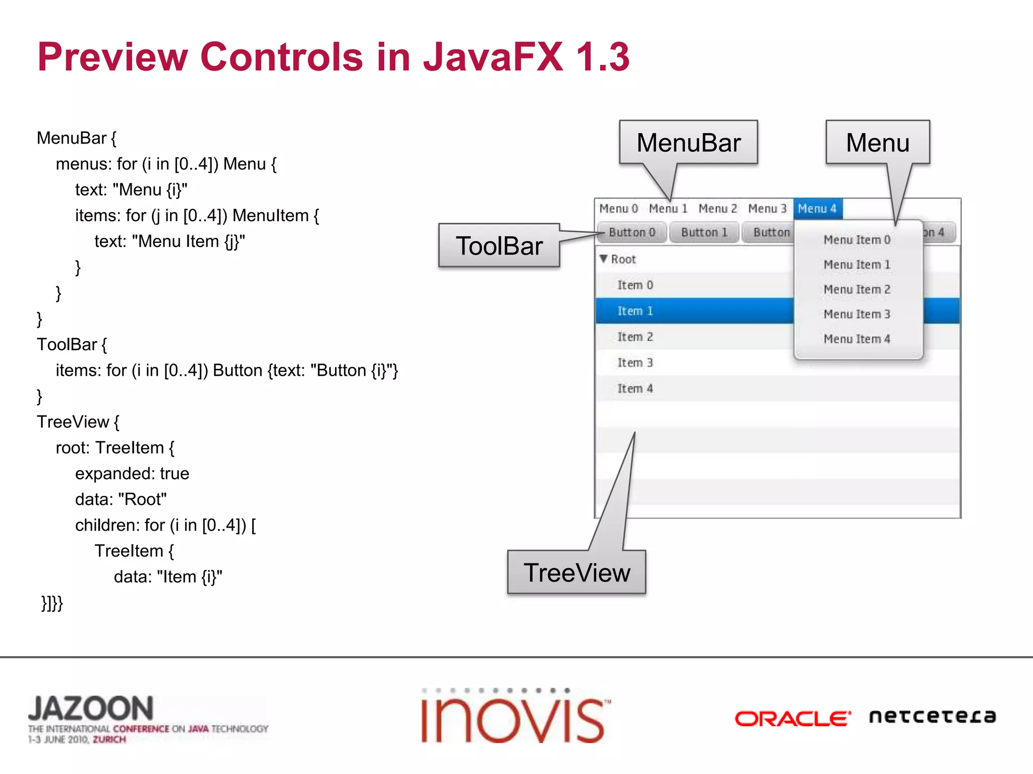 Preview Controls in JavaFX 1.3MenuBar {    menus: for (i in [0..4]) Menu {        text: "Menu {i}"        items: for (j in [0..4]) MenuItem {            text: "Menu Item {j}"        }    }}ToolBar {    items: for (i in [0..4]) Button {text: "Button {i}"}}TreeView {    root: TreeItem {        expanded: true        data: "Root"        children: for (i in [0..4]) [TreeItem {                data: "Item {i}" }]}}MenuBarMenuToolBarTreeView