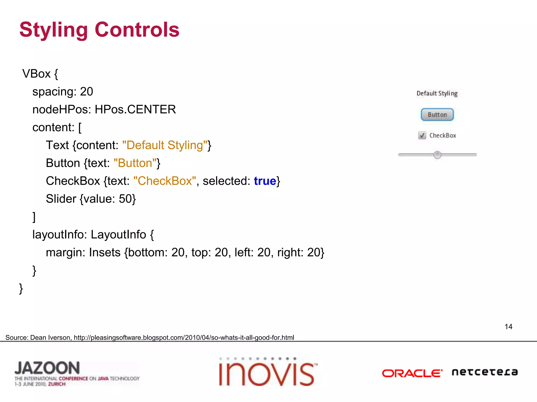 Styling ControlsVBox {    spacing: 20nodeHPos: HPos.CENTER    content: [        Text {content: "Default Styling"}        Button {text: "Button"}CheckBox {text: "CheckBox", selected: true}        Slider {value: 50}    ]layoutInfo: LayoutInfo {        margin: Insets {bottom: 20, top: 20, left: 20, right: 20}    }}14Source: Dean Iverson, http://pleasingsoftware.blogspot.com/2010/04/so-whats-it-all-good-for.html