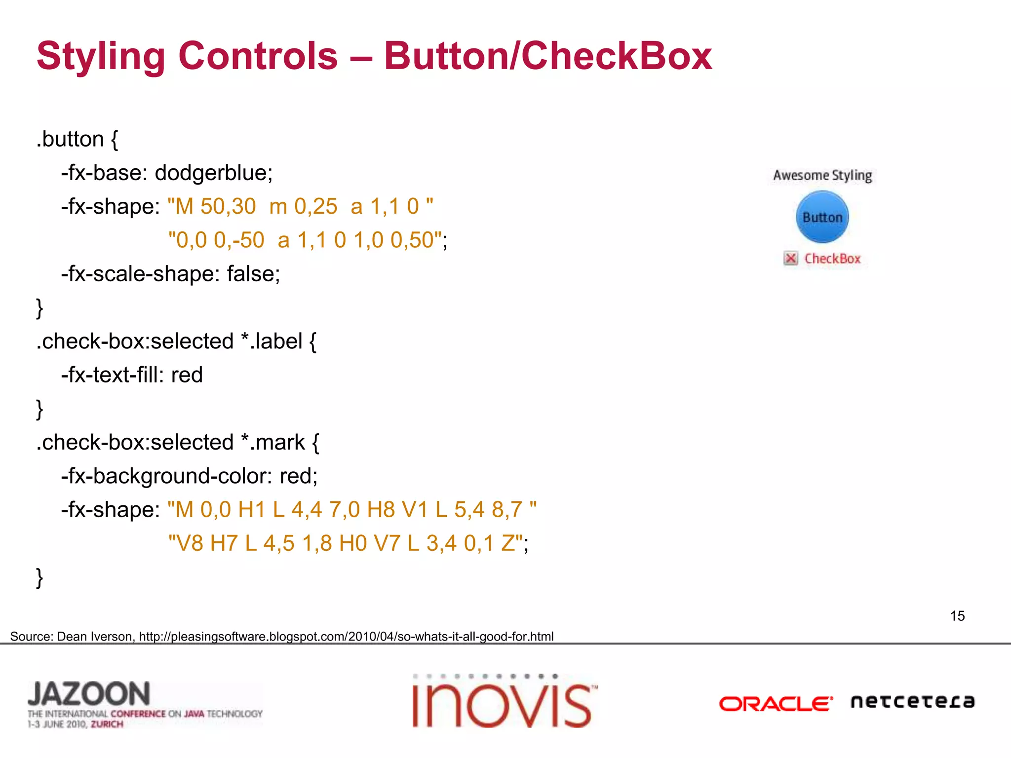Styling Controls – Button/CheckBox.button {    -fx-base: dodgerblue;    -fx-shape: "M 50,30  m 0,25  a 1,1 0 ""0,0 0,-50  a 1,1 0 1,0 0,50";    -fx-scale-shape: false;}.check-box:selected *.label {    -fx-text-fill: red}.check-box:selected *.mark {    -fx-background-color: red;    -fx-shape: "M 0,0 H1 L 4,4 7,0 H8 V1 L 5,4 8,7""V8 H7 L 4,5 1,8 H0 V7 L 3,4 0,1 Z";}15Source: Dean Iverson, http://pleasingsoftware.blogspot.com/2010/04/so-whats-it-all-good-for.html
