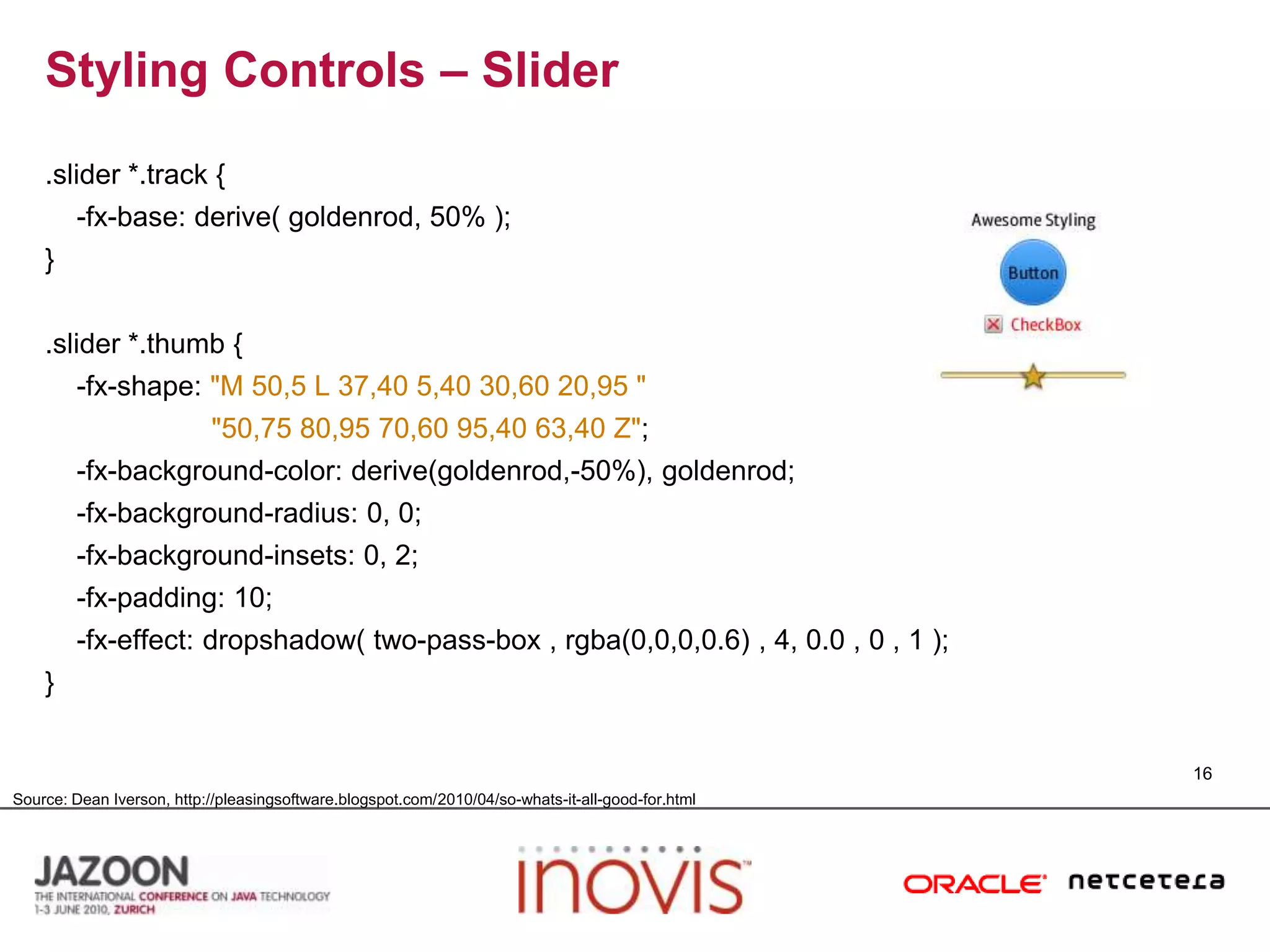 Styling Controls – Slider.slider *.track {    -fx-base: derive( goldenrod, 50% );}.slider *.thumb {    -fx-shape: "M 50,5 L 37,40 5,40 30,60 20,95 ""50,75 80,95 70,60 95,40 63,40 Z";    -fx-background-color: derive(goldenrod,-50%), goldenrod;    -fx-background-radius: 0, 0;    -fx-background-insets: 0, 2;    -fx-padding: 10;    -fx-effect: dropshadow( two-pass-box , rgba(0,0,0,0.6) , 4, 0.0 , 0 , 1 );}16Source: Dean Iverson, http://pleasingsoftware.blogspot.com/2010/04/so-whats-it-all-good-for.html