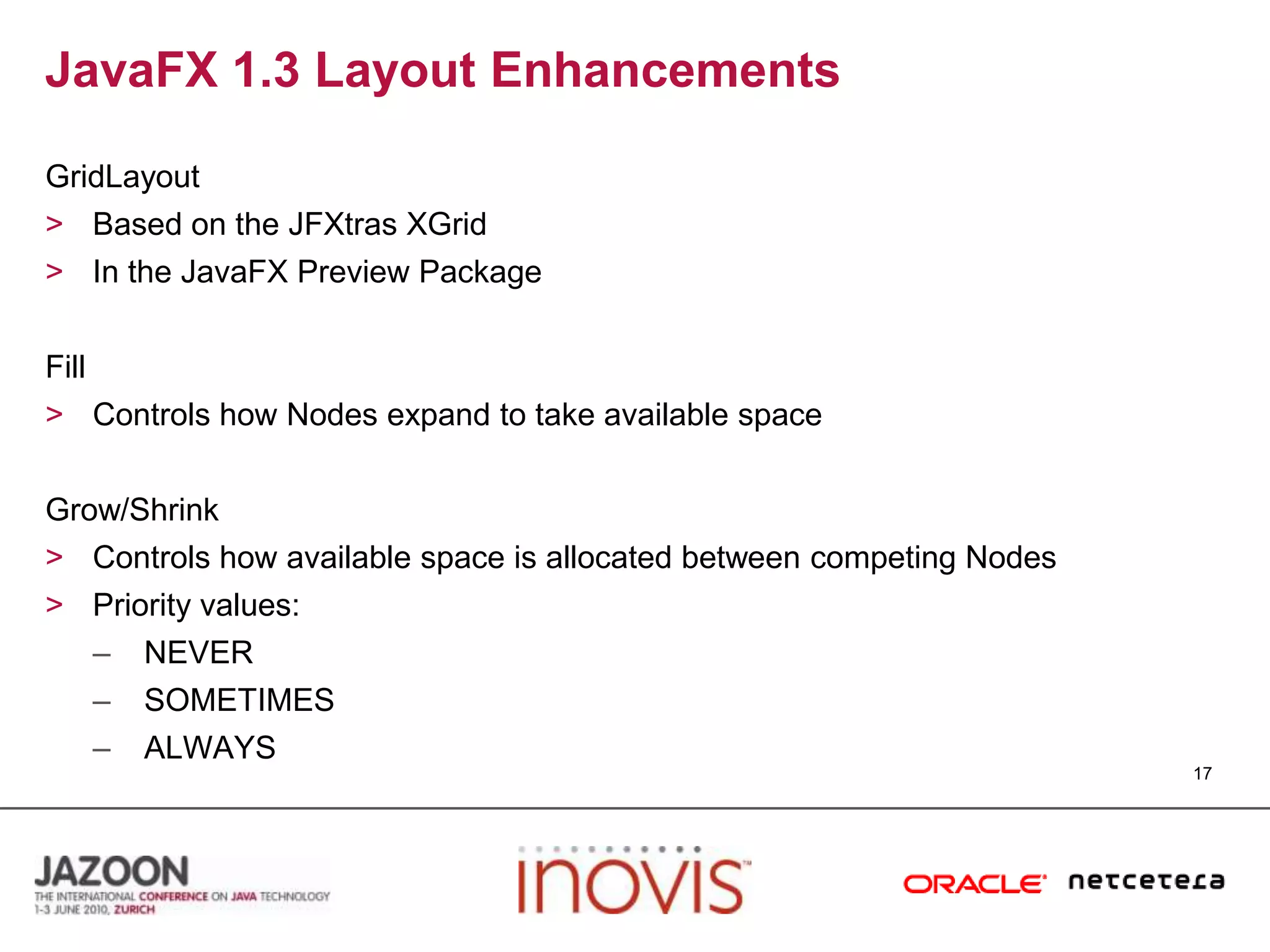 JavaFX 1.3 Layout EnhancementsGridLayoutBased on the JFXtrasXGridIn the JavaFX Preview PackageFillControls how Nodes expand to take available spaceGrow/ShrinkControls how available space is allocated between competing NodesPriority values:NEVERSOMETIMESALWAYS17