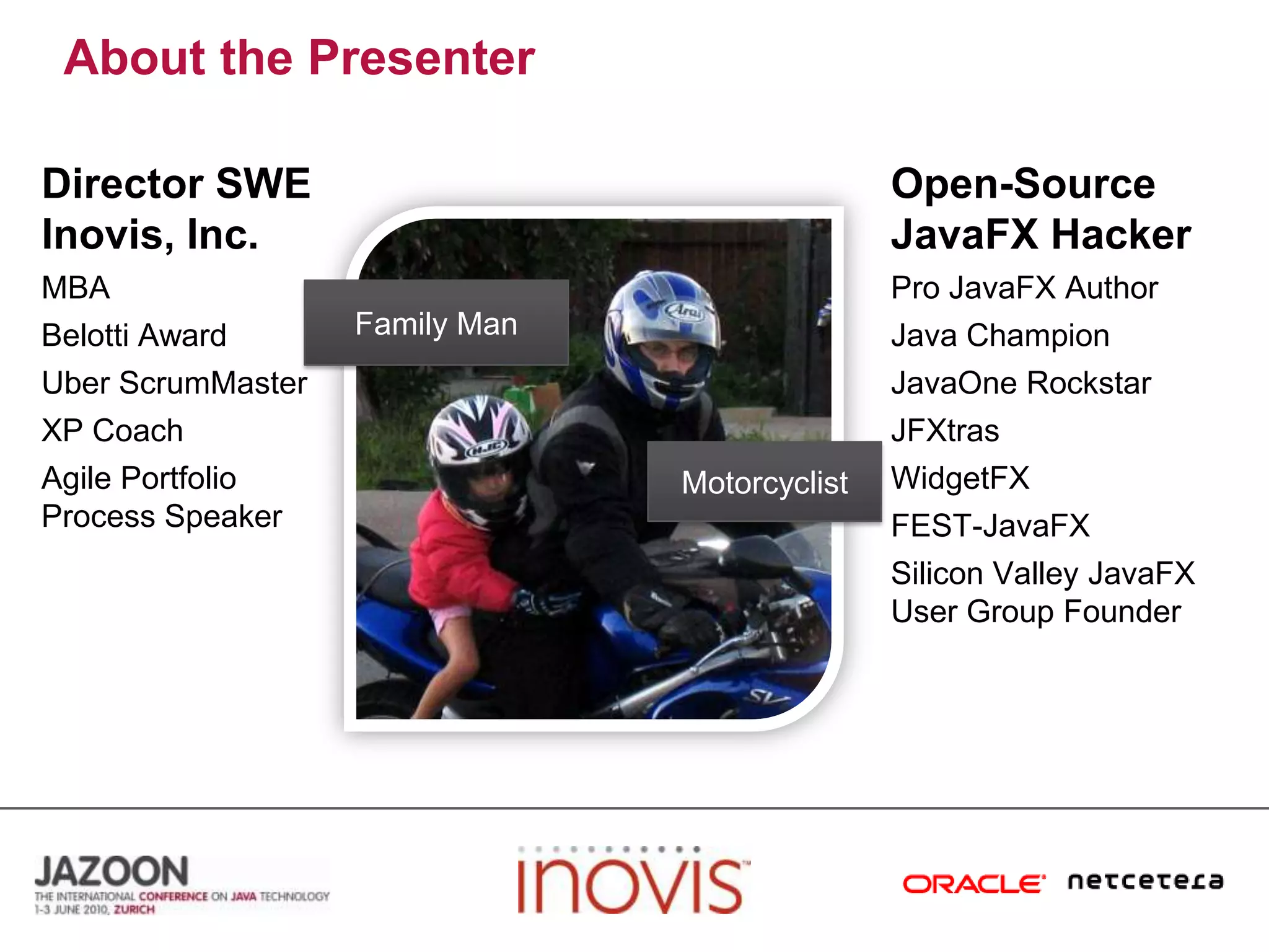 About the PresenterDirector SWE Inovis, Inc.Open-Source JavaFX HackerMBABelotti AwardUberScrumMasterXP CoachAgile Portfolio Process SpeakerPro JavaFX AuthorJava ChampionJavaOneRockstarJFXtrasWidgetFXFEST-JavaFXSilicon Valley JavaFX User Group FounderFamily ManMotorcyclist