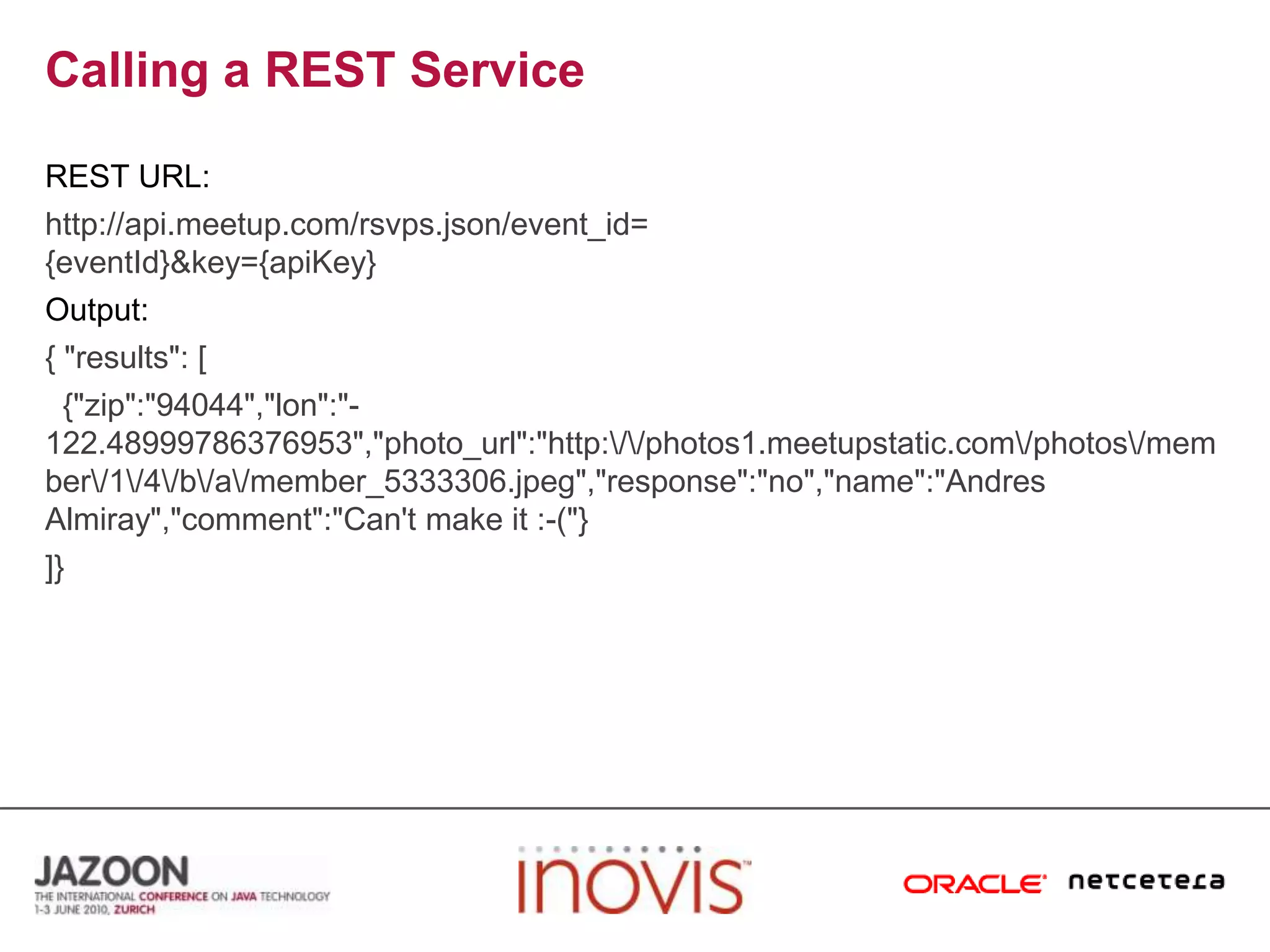 Calling a REST ServiceREST URL:http://api.meetup.com/rsvps.json/event_id={eventId}&key={apiKey}Output:{ "results": [  {"zip":"94044","lon":"-122.48999786376953","photo_url":"http:\/\/photos1.meetupstatic.com\/photos\/member\/1\/4\/b\/a\/member_5333306.jpeg","response":"no","name":"Andres Almiray","comment":"Can't make it :-("}]}