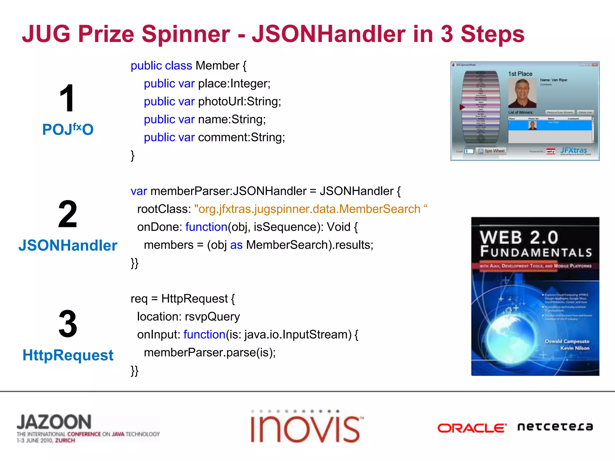 JUG Prize Spinner - JSONHandler in 3 Stepspublicclass Member {publicvarplace:Integer;publicvarphotoUrl:String;publicvarname:String;publicvarcomment:String;}varmemberParser:JSONHandler = JSONHandler {  rootClass: "org.jfxtras.jugspinner.data.MemberSearch “  onDone: function(obj, isSequence): Void {    members = (objasMemberSearch).results;}}req = HttpRequest {  location: rsvpQueryonInput: function(is: java.io.InputStream) {memberParser.parse(is);}}1POJfxO2JSONHandler3HttpRequest