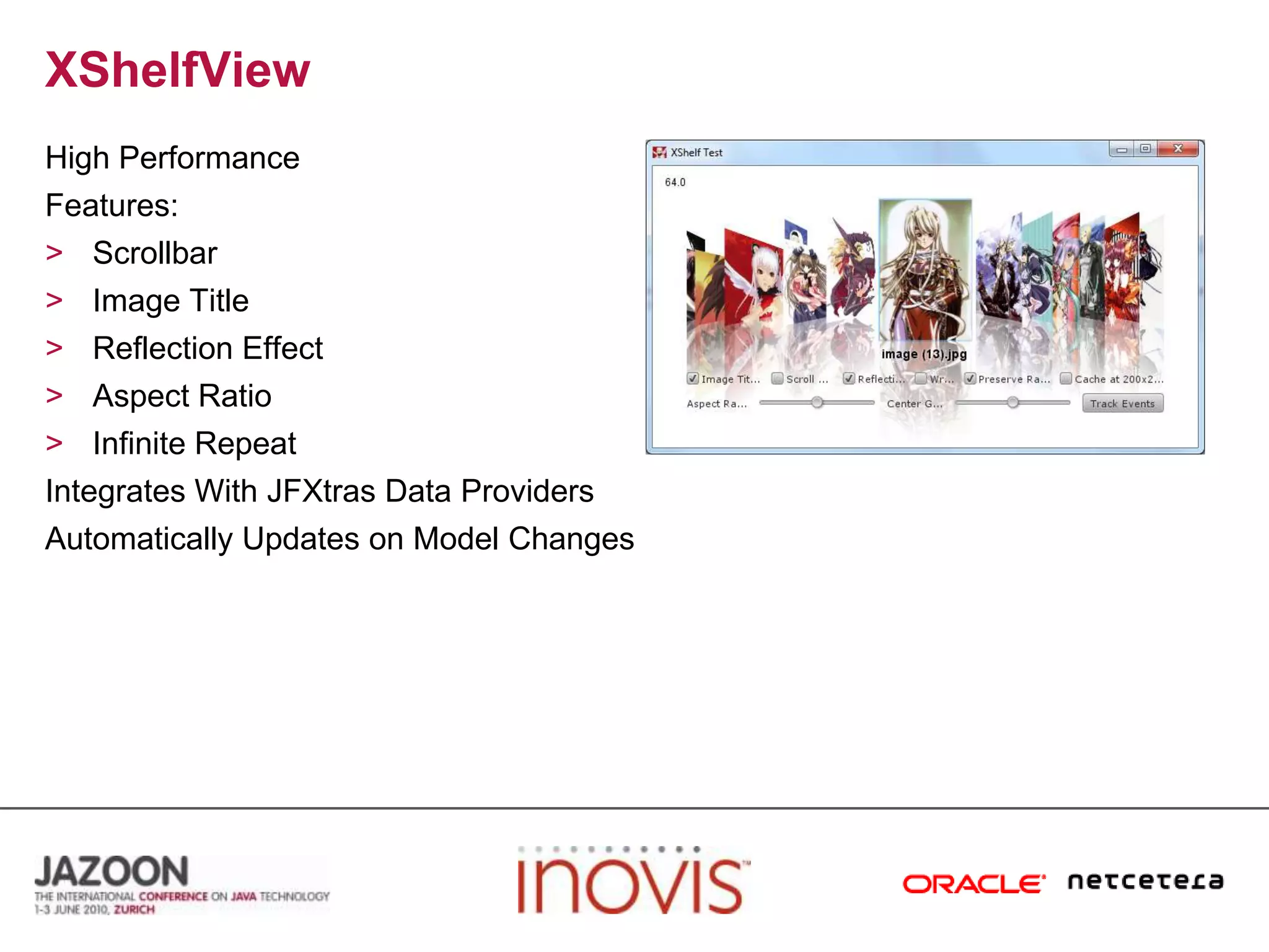 XShelfViewHigh PerformanceFeatures:ScrollbarImage TitleReflection EffectAspect RatioInfinite RepeatIntegrates With JFXtras Data ProvidersAutomatically Updates on Model Changes