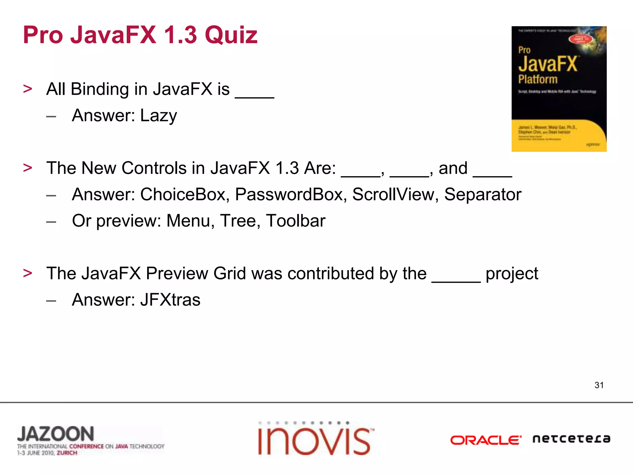 Pro JavaFX 1.3 QuizAll Binding in JavaFX is ____Answer: LazyThe New Controls in JavaFX 1.3 Are: ____, ____, and ____Answer: ChoiceBox, PasswordBox, ScrollView, SeparatorOr preview: Menu, Tree, ToolbarThe JavaFX Preview Grid was contributed by the _____ projectAnswer: JFXtras31