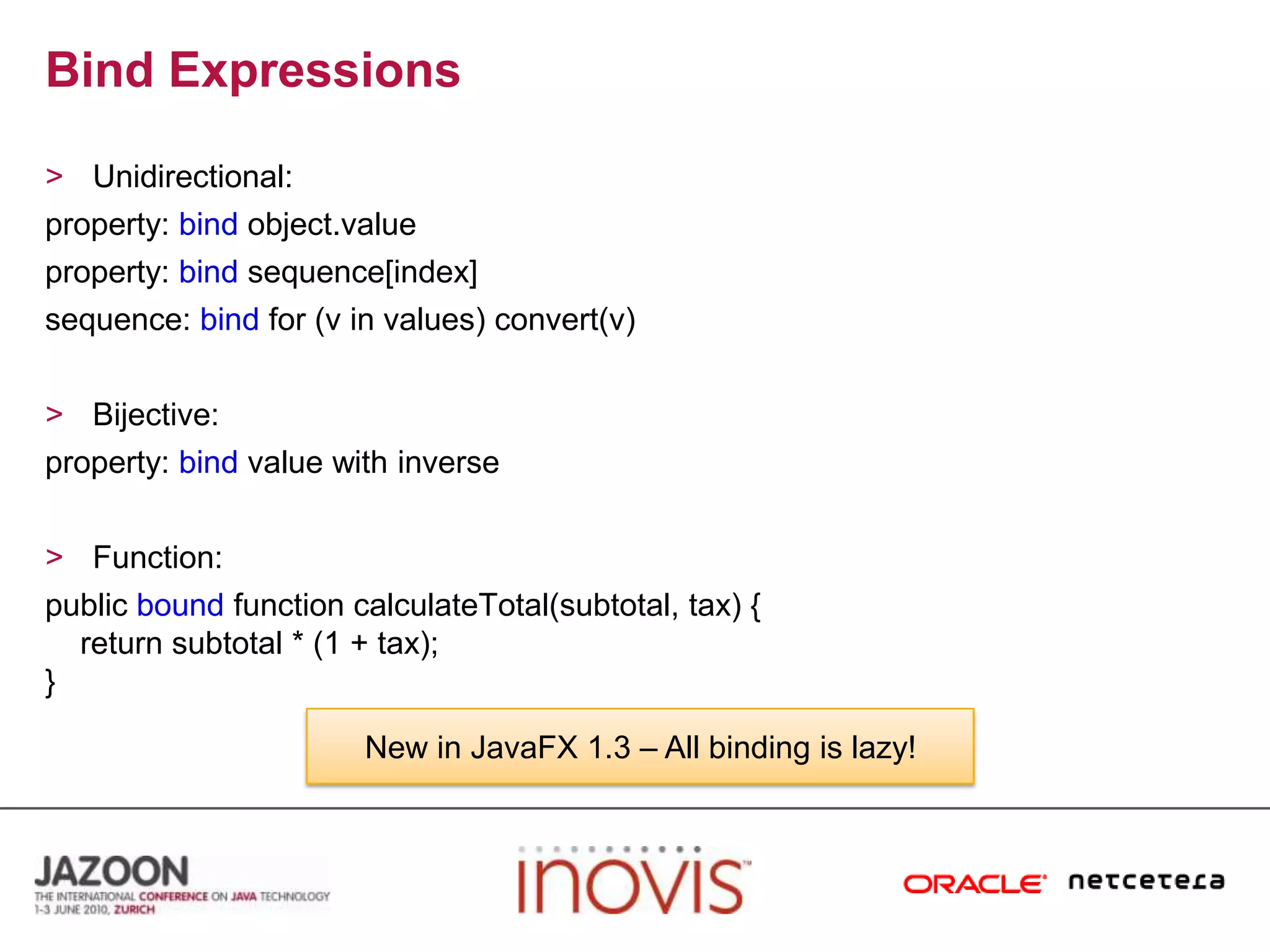 Bind ExpressionsUnidirectional:property: bindobject.valueproperty: bindsequence[index]sequence: bindfor (v in values) convert(v)Bijective:property: bindvalue with inverseFunction:public bound function calculateTotal(subtotal, tax) {    return subtotal * (1 + tax);}New in JavaFX 1.3 – All binding is lazy!