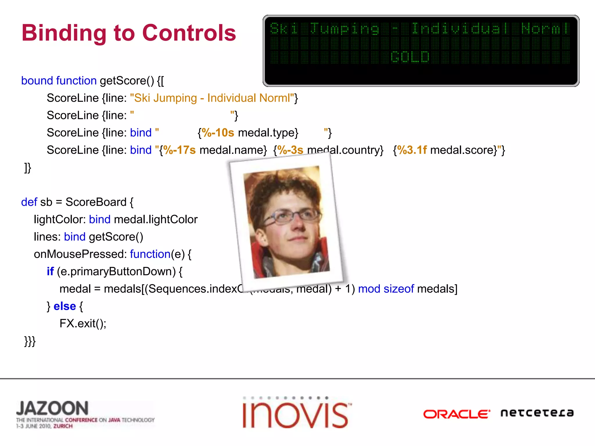 Binding to ControlsboundfunctiongetScore() {[ScoreLine {line: "Ski Jumping - Individual Norml"}ScoreLine {line: ""}ScoreLine {line: bind"            {%-10smedal.type}        "}ScoreLine {line: bind"{%-17smedal.name}  {%-3smedal.country}   {%3.1fmedal.score}"} ]}defsb = ScoreBoard {lightColor: bindmedal.lightColor    lines: bindgetScore()onMousePressed: function(e) {if(e.primaryButtonDown) {            medal = medals[(Sequences.indexOf(medals, medal) + 1) modsizeof medals]        } else{FX.exit(); }}}