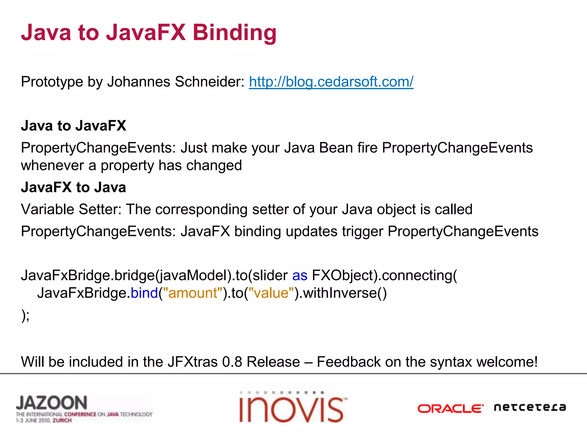 Java to JavaFX BindingPrototype by Johannes Schneider:http://blog.cedarsoft.com/Java to JavaFXPropertyChangeEvents: Just make your Java Bean fire PropertyChangeEvents whenever a property has changedJavaFX to JavaVariable Setter: The corresponding setter of your Java object is calledPropertyChangeEvents: JavaFX binding updates trigger PropertyChangeEventsJavaFxBridge.bridge(javaModel).to(slider asFXObject).connecting(JavaFxBridge.bind("amount").to("value").withInverse());Will be included in the JFXtras 0.8 Release – Feedback on the syntax welcome!