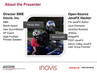 About the PresenterDirector SWE Inovis, Inc.Open-Source JavaFX HackerMBABelotti AwardUberScrumMasterXP CoachAgile Portfolio Process SpeakerPro JavaFX AuthorJava ChampionJavaOneRockstarJFXtrasWidgetFXFEST-JavaFXSilicon Valley JavaFX User Group FounderFamily ManMotorcyclist