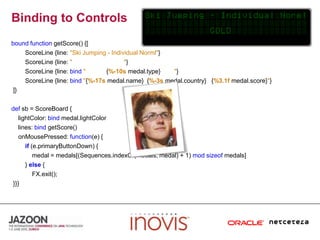Binding to ControlsboundfunctiongetScore() {[ScoreLine {line: "Ski Jumping - Individual Norml"}ScoreLine {line: ""}ScoreLine {line: bind"            {%-10smedal.type}        "}ScoreLine {line: bind"{%-17smedal.name}  {%-3smedal.country}   {%3.1fmedal.score}"} ]}defsb = ScoreBoard {lightColor: bindmedal.lightColor    lines: bindgetScore()onMousePressed: function(e) {if(e.primaryButtonDown) {            medal = medals[(Sequences.indexOf(medals, medal) + 1) modsizeof medals]        } else{FX.exit(); }}}