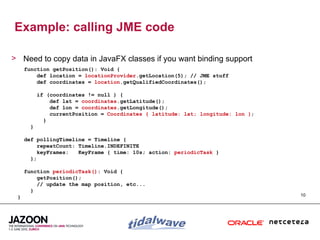 Example: calling JME code

> Need to copy data in JavaFX classes if you want binding support
     function getPosition(): Void {
         def location = locationProvider.getLocation(5); // JME stuff
         def coordinates = location.getQualifiedCoordinates();

           if (coordinates != null ) {
               def lat = coordinates.getLatitude();
               def lon = coordinates.getLongitude();
               currentPosition = Coordinates { latitude: lat; longitude: lon };
             }
       }

     def pollingTimeline = Timeline {
          repeatCount: Timeline.INDEFINITE
          keyFrames:   KeyFrame { time: 10s; action: periodicTask }
       };

     function periodicTask(): Void {
         getPosition();
         // update the map position, etc...
       }
 }                                                                                10
 