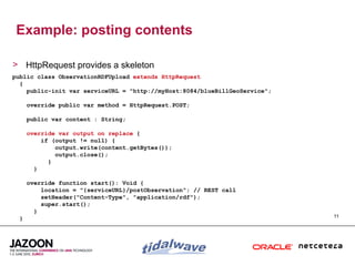 Example: posting contents

> HttpRequest provides a skeleton
public class ObservationRDFUpload extends HttpRequest
  {
    public-init var serviceURL = "http://myHost:8084/blueBillGeoService";

      override public var method = HttpRequest.POST;

      public var content : String;

      override var output on replace {
          if (output != null) {
              output.write(content.getBytes());
              output.close();
            }
        }

      override function start(): Void {
          location = "{serviceURL}/postObservation"; // REST call
          setHeader("Content-Type", "application/rdf");
          super.start();
        }
  }                                                                         11
 