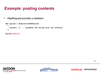 Example: posting contents

> HttpRequest provides a skeleton

 def upload = ObservationRDFUpload
   {
      content: // ... assemble the string with the contents
   };

 upload.start();




                                                              12
 