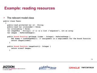 Example: reading resources

> The relevant model class
public class Taxon
  {
    public-read protected var id : String;
    public-read var urlsLoaded = false;
    var urlsLoading = false;
    var imageURLs : String[]; // [] is a list (“sequence”), not an array
    var images : DeferredImage[];

    public bound function getImage (index : Integer): DeferredImage {
        def dummy = loadImageURLs(); // assignment is a requirement for the bound function
        return images[index];
      }

    public bound function imageCount(): Integer {
        return sizeof images;
      }




                                                                                             13
 