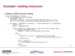 Example: reading resources

> Getting a JSON resource catalog
  function loadImageURLs(): Boolean {
      if (not urlsLoading and not urlsLoaded) {
          urlsLoading = true;
          def fixedId = clean(id); // get rid of/escape “bad” chars such as :, #, etc...
          def url = "http://kenai.com/svn/bluebill-mobile~media/catalog/{fixedId}.json";

         def request : HttpRequest = HttpRequest { // mere instantiation, not subclassing!
             location: url;
             method:   HttpRequest.GET;

              onInput: function (is: InputStream) { // hey, this is not a switch() label!
                  if (request.responseCode != 200) {
                      imageURLs = "media/black_glossy_web20_icon_012.png";
                    }
                  else {
                      try {
                          def parser = PullParser { documentType: PullParser.JSON;
                                                    input: is; onEvent: parseEventCallback };
                          parser.parse();
                        }
                      catch (e: Exception) {
                          println("Exception {e} while parsing {url}");
                        }
                      finally {
                          is.close();                                                           14
                        }
                    }
                }
 