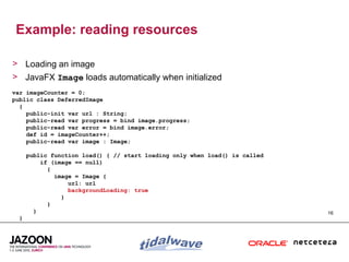 Example: reading resources

> Loading an image
> JavaFX Image loads automatically when initialized
var imageCounter = 0;
public class DeferredImage
  {
    public-init var url : String;
    public-read var progress = bind image.progress;
    public-read var error = bind image.error;
    def id = imageCounter++;
    public-read var image : Image;

      public function load() { // start loading only when load() is called
          if (image == null)
            {
              image = Image {
                  url: url
                  backgroundLoading: true
                }
            }
        }                                                                    16
  }
 