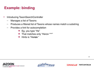 Example: binding

> Introducing TaxonSearchController
  – Manages a list of Taxons
   –   Produces a filtered list of Taxons whose names match a substring
   –   Provides a hint for autocompletion
               Eg. you type “He”
               That matches only “Heron ***”
               Hints is “Heron “




                                                                          17
 
