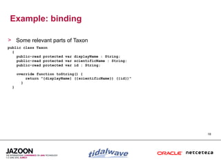 Example: binding

> Some relevant parts of Taxon
public class Taxon
  {
    public-read protected var displayName : String;
    public-read protected var scientificName : String;
    public-read protected var id : String;

      override function toString() {
          return "{displayName} ({scientificName}) ({id})"
        }
  }




                                                             18
 