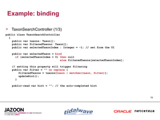 Example: binding

> TaxonSearchController (1/3)
public class TaxonSearchController
  {
    public var taxons: Taxon[];
    public var filteredTaxons: Taxon[];
    public var selectedTaxonIndex : Integer = -1; // set from the UI

    public var selectedTaxon = bind
      if (selectedTaxonIndex < 0) then null
                                  else filteredTaxons[selectedTaxonIndex];

    // setting this property will trigger filtering
    public var filter = "" on replace {
        filteredTaxons = taxons[taxon | matches(taxon, filter)];
        updateHint();
      }

    public-read var hint = ""; // the auto-completed hint



                                                                             19
 