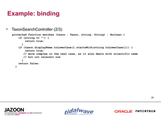 Example: binding

> TaxonSearchController (2/3)
   protected function matches (taxon : Taxon, string: String) : Boolean {
       if (string == "") {
            return true;
         }
       if (taxon.displayName.toLowerCase().startsWith(string.toLowerCase())) {
            return true;
           // more complex in the real case, as it also deals with scientific name
           // but not relevant now
         }
       return false;
     }




                                                                                     20
 