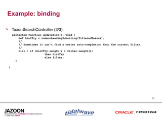 Example: binding

> TaxonSearchController (3/3)
     protected function updateHint(): Void {
         def hintTry = commonLeadingSubstring(filteredTaxons);
         //
         // Sometimes it can't find a better auto-completion than the current filter,
         //
         hint = if (hintTry.length() > filter.length())
                         then hintTry
                         else filter;
       }

 }




                                                                                        21
 