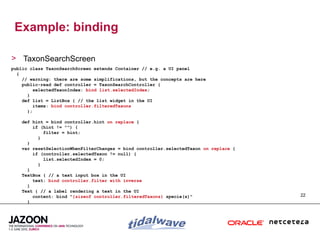 Example: binding

> TaxonSearchScreen
public class TaxonSearchScreen extends Container // e.g. a UI panel
  {
    // warning: there are some simplifications, but the concepts are here
    public-read def controller = TaxonSearchController {
         selectedTaxonIndex: bind list.selectedIndex;
      }
    def list = ListBox { // the list widget in the UI
         items: bind controller.filteredTaxons
      };

   def hint = bind controller.hint on replace {
       if (hint != "") {
           filter = hint;
         }
     }
   var resetSelectionWhenFilterChanges = bind controller.selectedTaxon on replace {
       if (controller.selectedTaxon != null) {
           list.selectedIndex = 0;
         }
     }
   TextBox { // a text input box in the UI
       text: bind controller.filter with inverse
     }
   Text { // a label rendering a text in the UI
       content: bind "{sizeof controller.filteredTaxons} specie(s)"                   22
     }
 