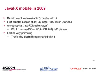 JavaFX mobile in 2009

> Development tools available (emulator, etc...)
> First capable phones at J1: LG Incite, HTC Touch Diamond
> Announced a “JavaFX Mobile player”
  – Would run JavaFX on MSA (JSR 248) JME phones
> Looked very promising
  – That's why blueBill Mobile started with it




                                                             23
 