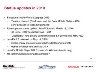Status updates in 2010

> Barcelona Mobile World Congress 2010
  – “Feature phones” (Qualcomm and the Brew Mobile Platform OS)
   –   Sony-Ericsson in “upcoming phones”
> Recent phone status update (JavaFX forums, March 16, 2010)
  – LG Incite, HTC Touch Diamond... still!
   –   “Unofficially” runs on any Windows Mobile 6.x device (e.g. HTC HD2)
> JavaFX 1.3 released on May 14, 2010
  – Shares many improvements with the desktop/web profile
   –   Mobile emulator runs on Mac OS X
> JavaFX Mobile Player MIA (I mean, it's Windows Mobile only)
> No further manufacturer endorsements?
                                                                             24
 