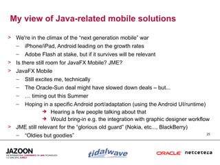 My view of Java-related mobile solutions

> We're in the climax of the “next generation mobile” war
  – iPhone/iPad, Android leading on the growth rates
   –   Adobe Flash at stake, but if it survives will be relevant
> Is there still room for JavaFX Mobile? JME?
> JavaFX Mobile
   –   Still excites me, technically
   –   The Oracle-Sun deal might have slowed down deals – but...
   –   … timing out this Summer
   –Hoping in a specific Android port/adaptation (using the Android UI/runtime)
               Hearing a few people talking about that
               Would bring-in e.g. the integration with graphic designer workflow
> JME still relevant for the “glorious old guard” (Nokia, etc..., BlackBerry)
  – “Oldies but goodies”                                                         25
 