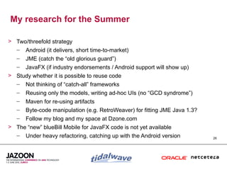 My research for the Summer

> Two/threefold strategy
  – Android (it delivers, short time-to-market)
   –   JME (catch the “old glorious guard”)
   –   JavaFX (if industry endorsements / Android support will show up)
> Study whether it is possible to reuse code
  – Not thinking of “catch-all” frameworks
   –   Reusing only the models, writing ad-hoc UIs (no “GCD syndrome”)
   –   Maven for re-using artifacts
   –   Byte-code manipulation (e.g. RetroWeaver) for fitting JME Java 1.3?
   –   Follow my blog and my space at Dzone.com
> The “new” blueBill Mobile for JavaFX code is not yet available
  – Under heavy refactoring, catching up with the Android version            26
 